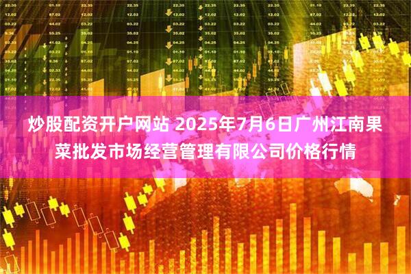 炒股配资开户网站 2025年7月6日广州江南果菜批发市场经营管理有限公司价格行情