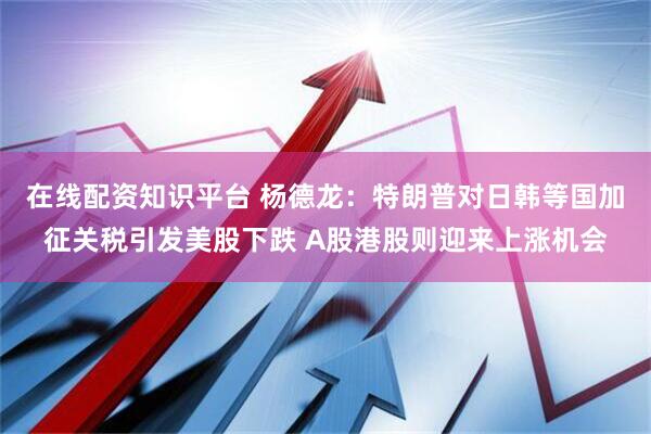 在线配资知识平台 杨德龙：特朗普对日韩等国加征关税引发美股下跌 A股港股则迎来上涨机会