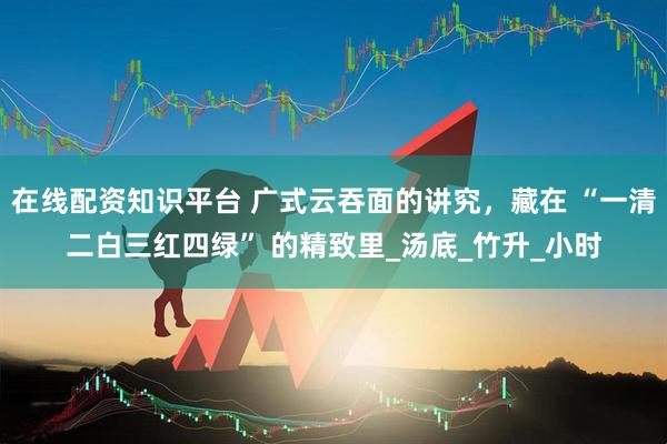 在线配资知识平台 广式云吞面的讲究，藏在 “一清二白三红四绿” 的精致里_汤底_竹升_小时
