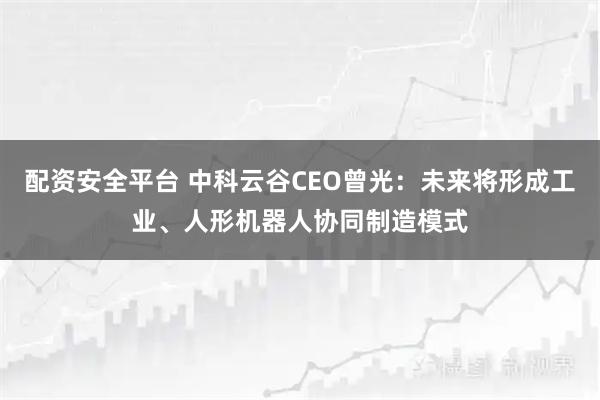 配资安全平台 中科云谷CEO曾光：未来将形成工业、人形机器人协同制造模式