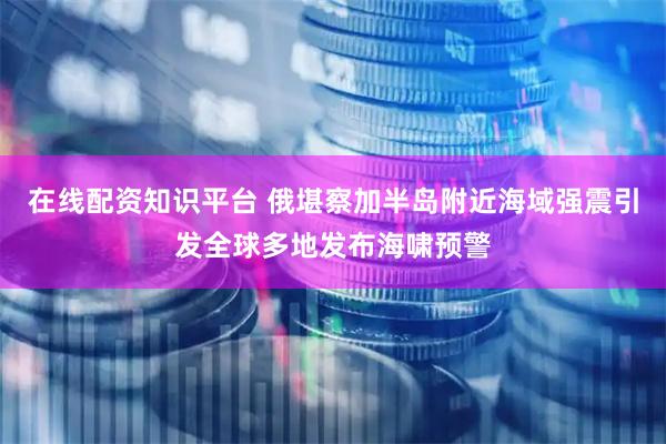 在线配资知识平台 俄堪察加半岛附近海域强震引发全球多地发布海啸预警