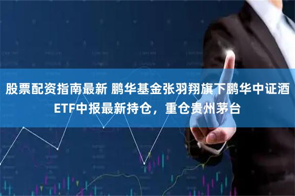股票配资指南最新 鹏华基金张羽翔旗下鹏华中证酒ETF中报最新持仓，重仓贵州茅台
