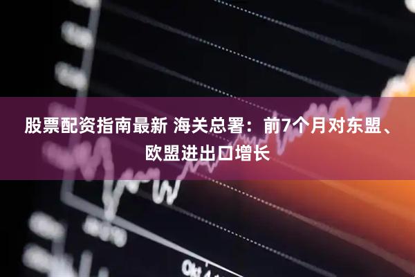 股票配资指南最新 海关总署：前7个月对东盟、欧盟进出口增长