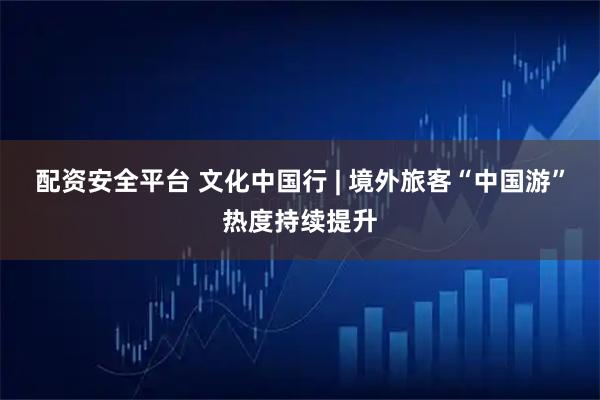 配资安全平台 文化中国行 | 境外旅客“中国游”热度持续提升
