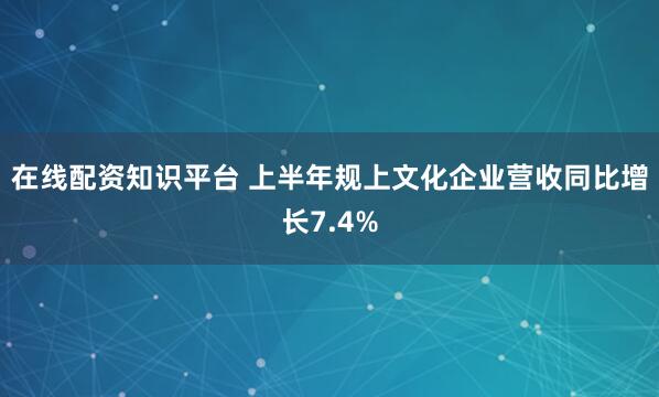 在线配资知识平台 上半年规上文化企业营收同比增长7.4%