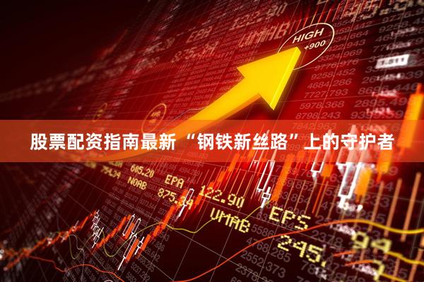 股票配资指南最新 “钢铁新丝路”上的守护者