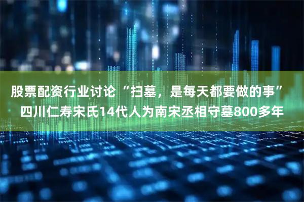 股票配资行业讨论 “扫墓，是每天都要做的事”  四川仁寿宋氏14代人为南宋丞相守墓800多年