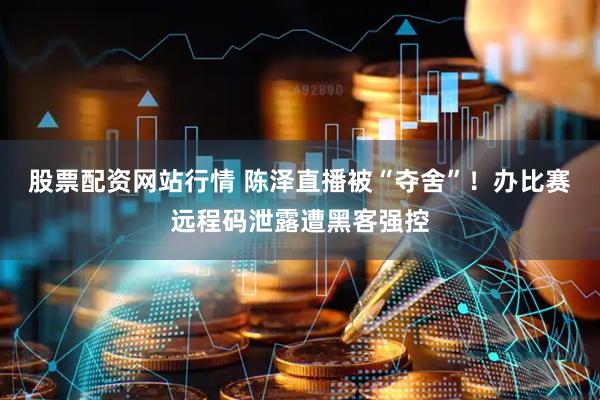 股票配资网站行情 陈泽直播被“夺舍”！办比赛远程码泄露遭黑客强控