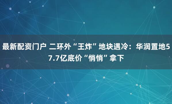 最新配资门户 二环外“王炸”地块遇冷:华润置地57.7亿底价“悄悄”拿下