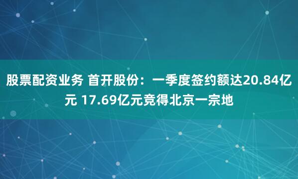 股票配资业务 首开股份：一季度签约额达20.84亿元 17.69亿元竞得北京一宗地