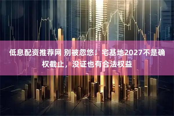 低息配资推荐网 别被忽悠！宅基地2027不是确权截止，没证也有合法权益