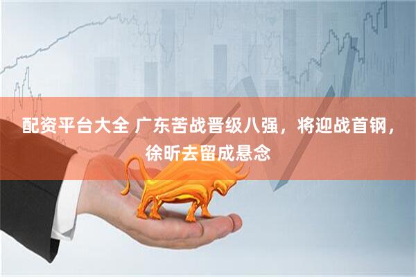 配资平台大全 广东苦战晋级八强，将迎战首钢，徐昕去留成悬念