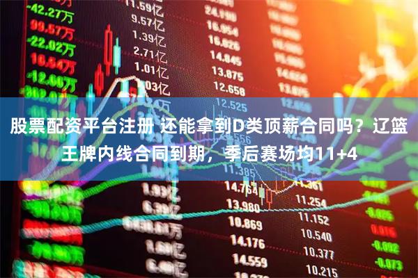 股票配资平台注册 还能拿到D类顶薪合同吗？辽篮王牌内线合同到期，季后赛场均11+4