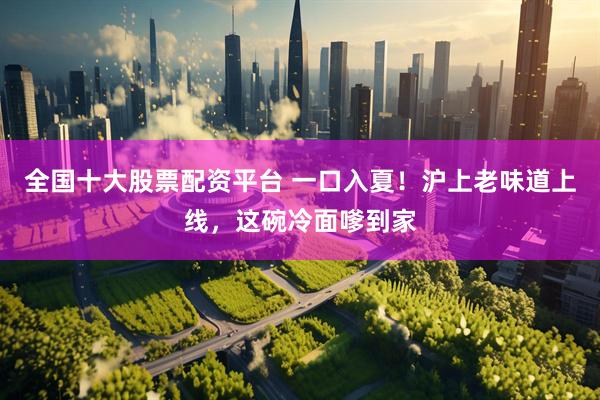 全国十大股票配资平台 一口入夏！沪上老味道上线，这碗冷面嗲到家