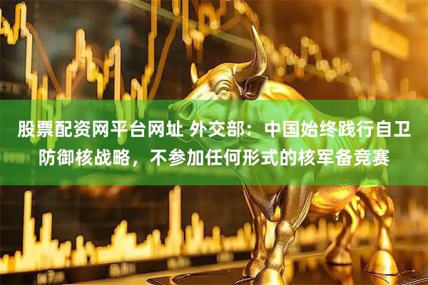 股票配资网平台网址 外交部：中国始终践行自卫防御核战略，不参加任何形式的核军备竞赛