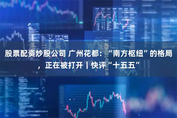 股票配资炒股公司 广州花都：“南方枢纽”的格局，正在被打开｜快评“十五五”