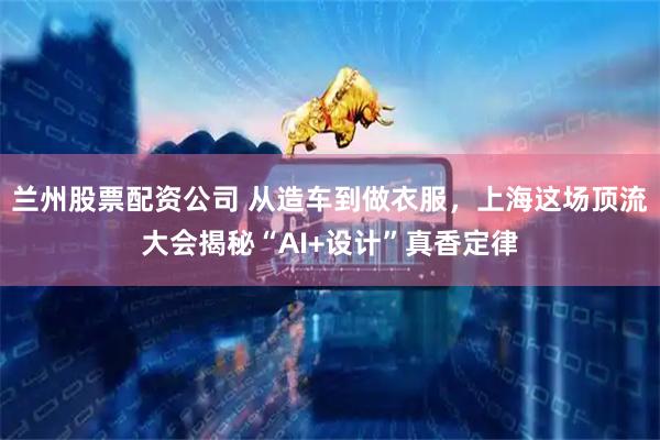 兰州股票配资公司 从造车到做衣服，上海这场顶流大会揭秘“AI+设计”真香定律